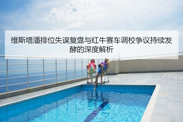 维斯塔潘排位失误复盘与红牛赛车调校争议持续发酵的深度解析