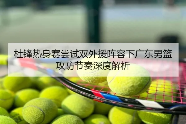 杜锋热身赛尝试双外援阵容下广东男篮攻防节奏深度解析