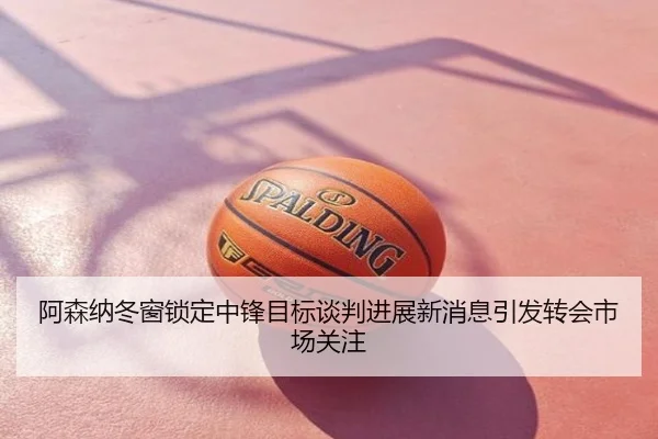 阿森纳冬窗锁定中锋目标谈判进展新消息引发转会市场关注