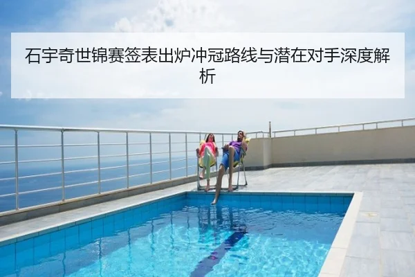石宇奇世锦赛签表出炉冲冠路线与潜在对手深度解析